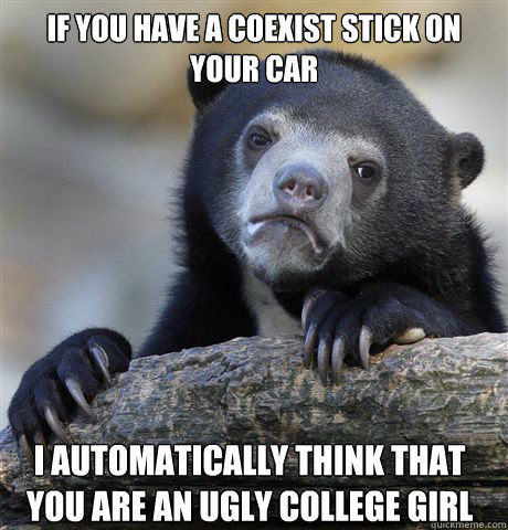 If you have a Coexist stick on your car I automatically think that you are an ugly college girl  Confession Bear