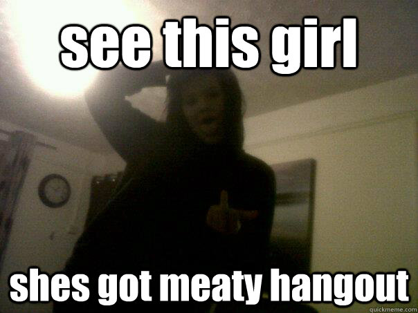 see this girl  shes got meaty hangout  funny