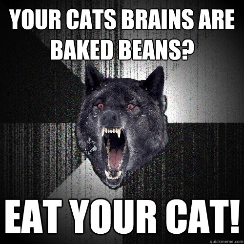 Your Cats Brains are baked beans? Eat your cat!  Insanity Wolf