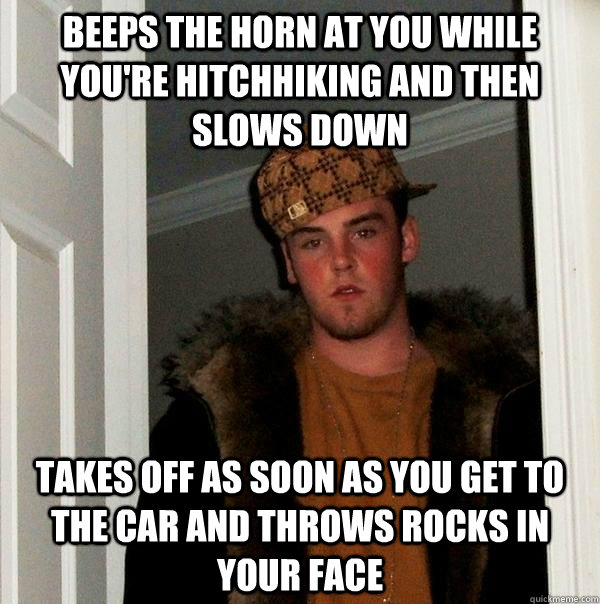 Beeps the horn at you while you're hitchhiking and then slows down takes off as soon as you get to the car and throws rocks in your face  Scumbag Steve