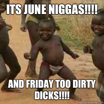 Its June Niggas!!!! And Friday too Dirty Dicks!!!!  Its friday niggas