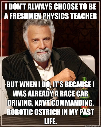 I don't always choose to be a freshmen physics teacher But when I do, It's because I was already a race car driving, navy commanding, robotic ostrich in my past life.  The Most Interesting Man In The World