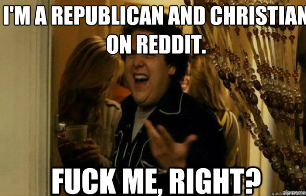 I'm a republican and christian on reddit. FUCK ME, RIGHT?  fuck me right