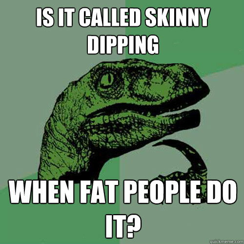 Is it called skinny dipping when fat people do it?  Philosoraptor