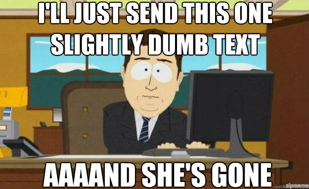 I'll just send this one slightly dumb text AAAAND she's gone  aaaand its gone