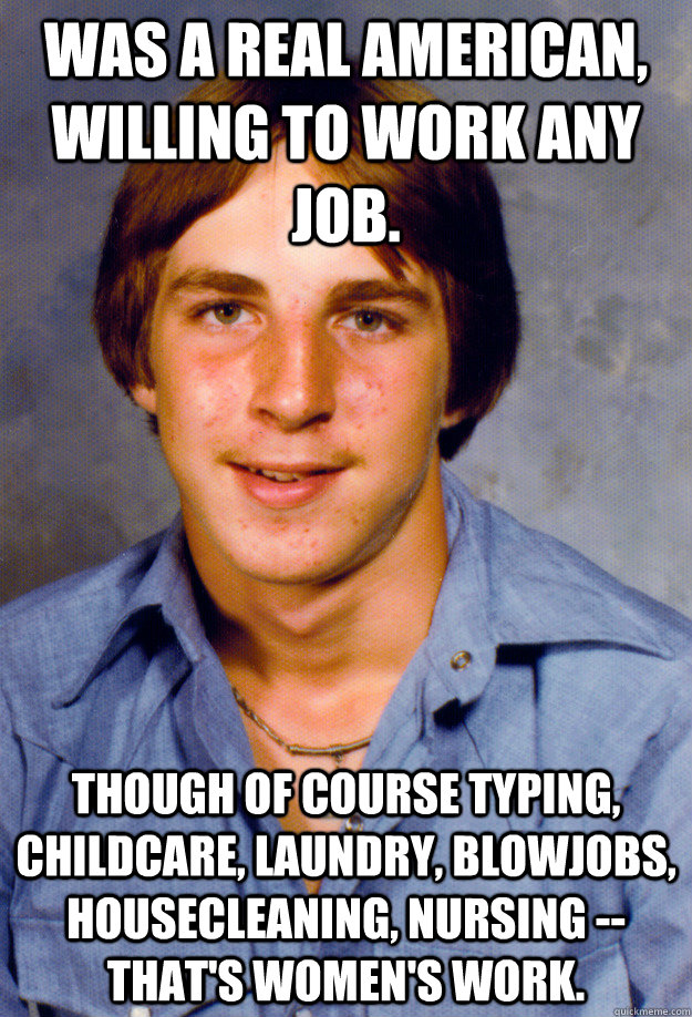 Was a real American, willing to work any job. Though of course typing, childcare, laundry, blowjobs, housecleaning, nursing -- that's women's work. - Was a real American, willing to work any job. Though of course typing, childcare, laundry, blowjobs, housecleaning, nursing -- that's women's work.  Old Economy Steven