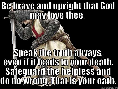 BE BRAVE AND UPRIGHT THAT GOD MAY LOVE THEE.  SPEAK THE TRUTH ALWAYS, EVEN IF IT LEADS TO YOUR DEATH. SAFEGUARD THE HELPLESS AND DO NO WRONG. THAT IS YOUR OATH. Misc