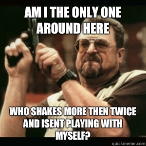 Am i the only one around here Who shakes more then twice and isent playing with myself?  Am I The Only One Round Here