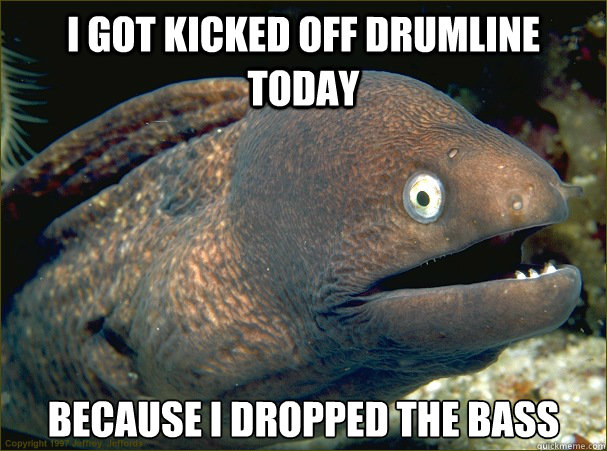i got kicked off drumline today because i dropped the bass - i got kicked off drumline today because i dropped the bass  Bad Joke Eel