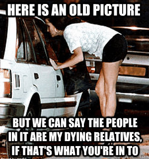 Here is an old picture but we can say the people in it are my dying relatives, if that's what you're in to  Karma Whore