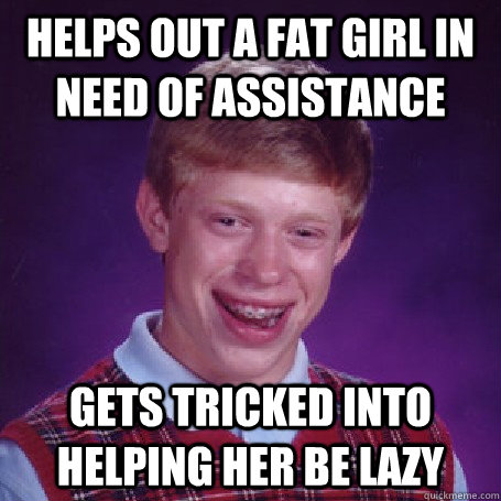 Helps out a fat girl in need of assistance Gets tricked into helping her be lazy  BadLuck Brian