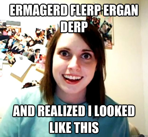 ermagerd flerp ergan derp And realized I looked like this  Overly Attached Girlfriend