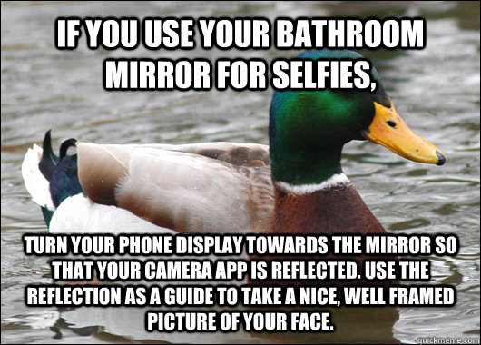 IF YOU USE YOUR BATHROOM MIRROR FOR SELFIES, TURN YOUR PHONE DISPLAY TOWARDS THE MIRROR SO THAT YOUR CAMERA APP IS REFLECTED. USE THE REFLECTION AS A GUIDE TO TAKE A NICE, WELL FRAMED PICTURE OF YOUR FACE.  Actual Advice Mallard