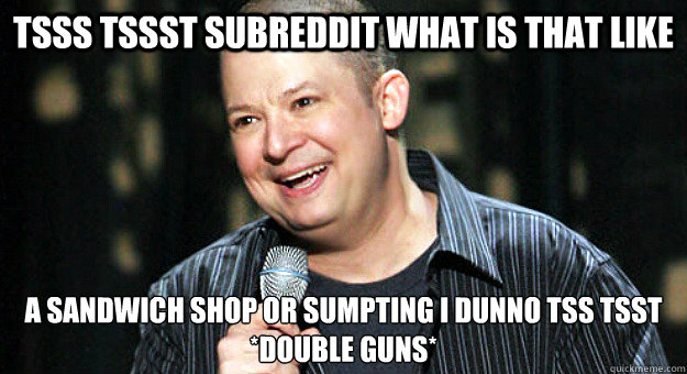 tsss tssst subreddit what is that like a sandwich shop or sumpting i dunno tss tsst 
*Double Guns* - tsss tssst subreddit what is that like a sandwich shop or sumpting i dunno tss tsst 
*Double Guns*  Chip Chipperson