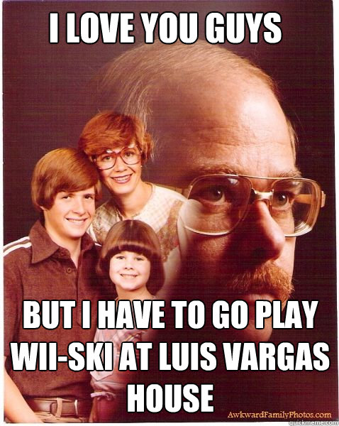 I Love you Guys but i have to go play wii-ski at Luis vargas house  Vengeance Dad