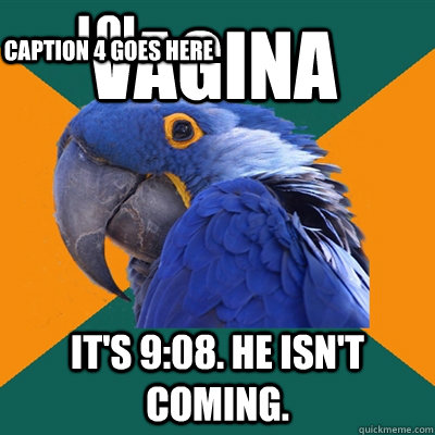 vagina It's 9:08. He isn't coming. lol Caption 4 goes here  Paranoid Parrot