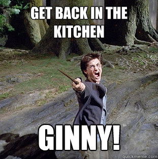 GET BACK IN THE KITCHEN GINNY!  Pissed off Harry