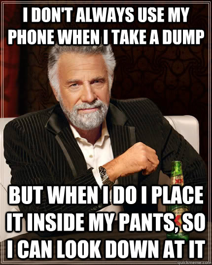 I don't always use my phone when I take a dump but when I do I place it inside my pants, so I can look down at it  The Most Interesting Man In The World