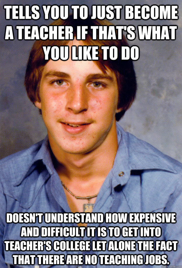 Tells you to just become a teacher if that's what you like to do Doesn't understand how expensive and difficult it is to get into teacher's college let alone the fact that there are no teaching jobs. - Tells you to just become a teacher if that's what you like to do Doesn't understand how expensive and difficult it is to get into teacher's college let alone the fact that there are no teaching jobs.  Old Economy Steven