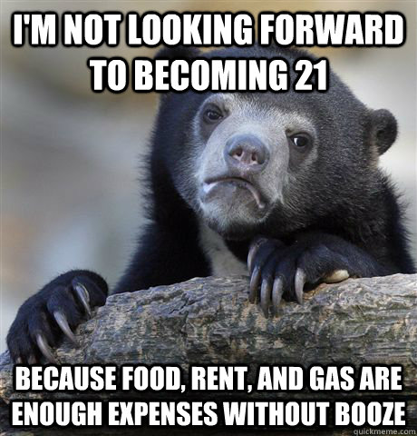 I'm not looking forward to becoming 21 because food, rent, and gas are enough expenses without booze  Confession Bear