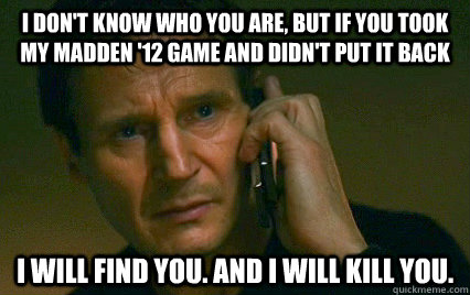 I don't know who you are, but if you took my Madden '12 game and didn't put it back I will find you. and i will kill you.  Angry Liam Neeson