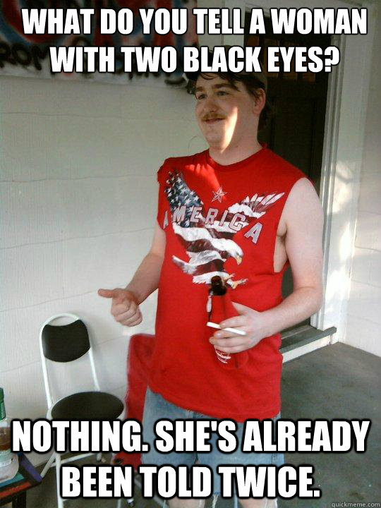 What do you tell a woman with two black eyes? Nothing. She's already been told twice.  Redneck Randal