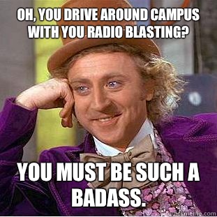 Oh, you drive around campus with you radio blasting? You must be such a badass.  Condescending Wonka