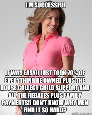 I'm successful  It was easy!I just took 70% of everything he owned plus the house,collect child support and all the rebates plus family payments!I don't know why men find it so hard?  Oblivious Suburban Mom
