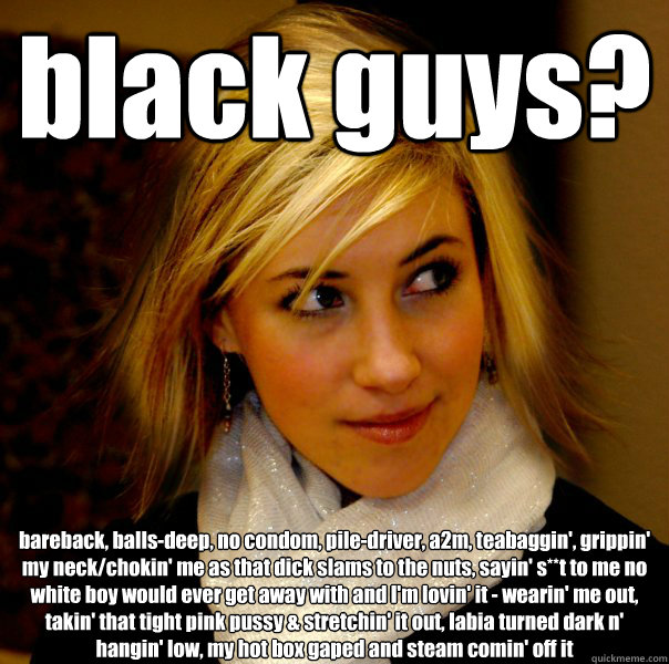 black guys? bareback, balls-deep, no condom, pile-driver, a2m, teabaggin', grippin' my neck/chokin' me as that dick slams to the nuts, sayin' s**t to me no white boy would ever get away with and I'm lovin' it - wearin' me out, takin' that tight pink pussy - black guys? bareback, balls-deep, no condom, pile-driver, a2m, teabaggin', grippin' my neck/chokin' me as that dick slams to the nuts, sayin' s**t to me no white boy would ever get away with and I'm lovin' it - wearin' me out, takin' that tight pink pussy  Racist Jene