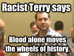 Racist Terry says  Blood alone moves the wheels of history.  