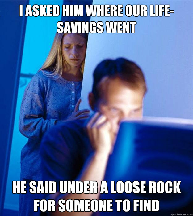 I asked him where our life-savings went He said under a loose rock for someone to find  Redditors Wife