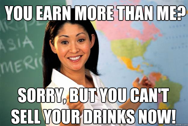 You earn more than me? Sorry, but you can't sell your drinks now!  Unhelpful High School Teacher