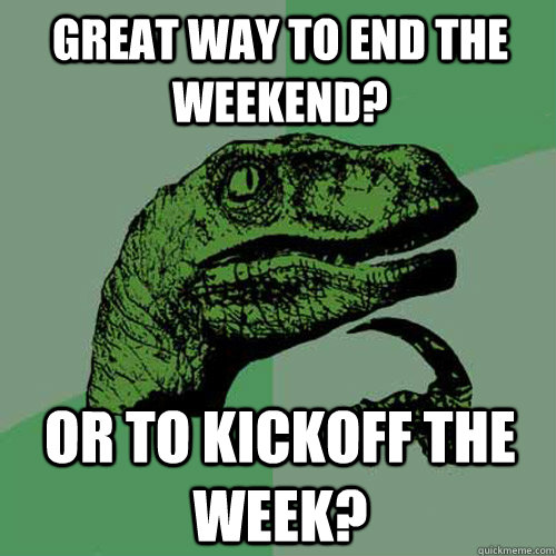 Great way to end the weekend? Or to kickoff the week? - Great way to end the weekend? Or to kickoff the week?  Philosoraptor