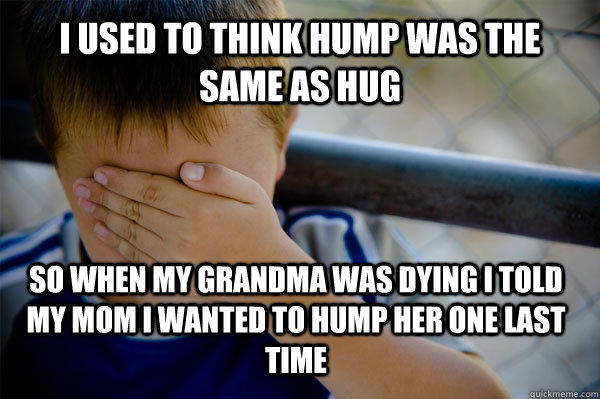 i used to think hump was the same as hug so when my grandma was dying i told my mom i wanted to hump her one last time  Confession kid