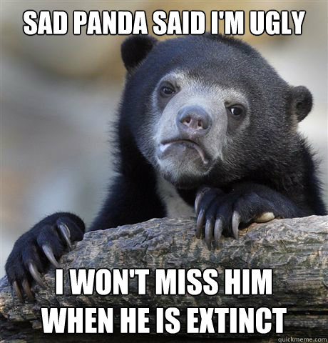 Sad panda said i'm ugly i won't miss him 
when he is extinct  Confession Bear