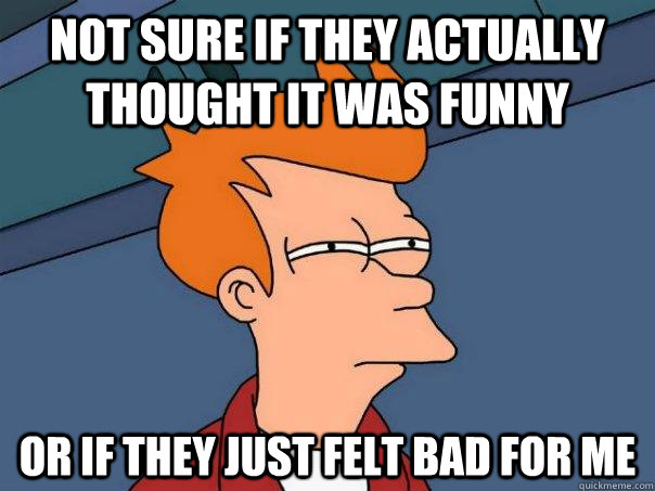 Not sure if they actually thought it was funny or if they just felt bad for me  Futurama Fry