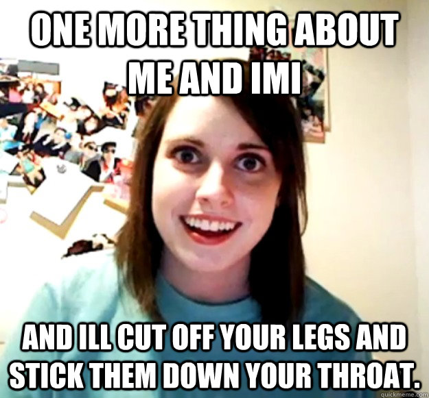 one more thing about me and imi and ill cut off your legs and stick them down your throat.  Overly Attached Girlfriend