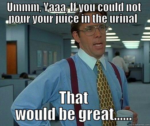 UMMM, YAAA, IF YOU COULD NOT POUR YOUR JUICE IN THE URINAL  THAT WOULD BE GREAT...... Office Space Lumbergh