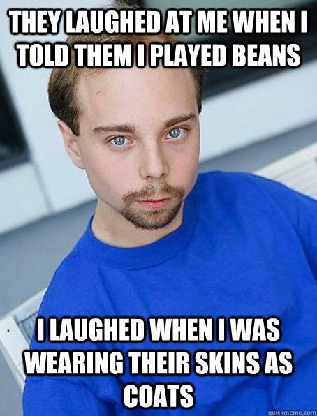 They laughed at me when i told them I played beans I laughed when I was wearing their skins as coats  