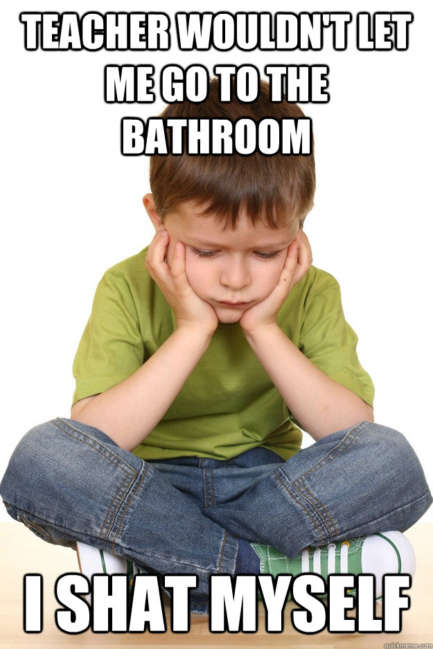 teacher wouldn't let me go to the bathroom i shat myself  First grade problems