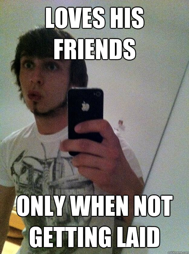 loves his friends only when not getting laid  