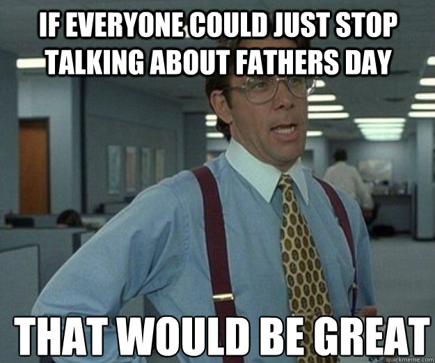 If everyone could just stop talking about Fathers day THAT WOULD BE GREAT  that would be great