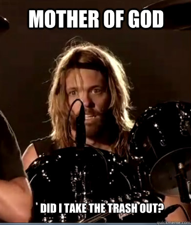 MOTHER OF GOD did i take the trash out?  foo fighters