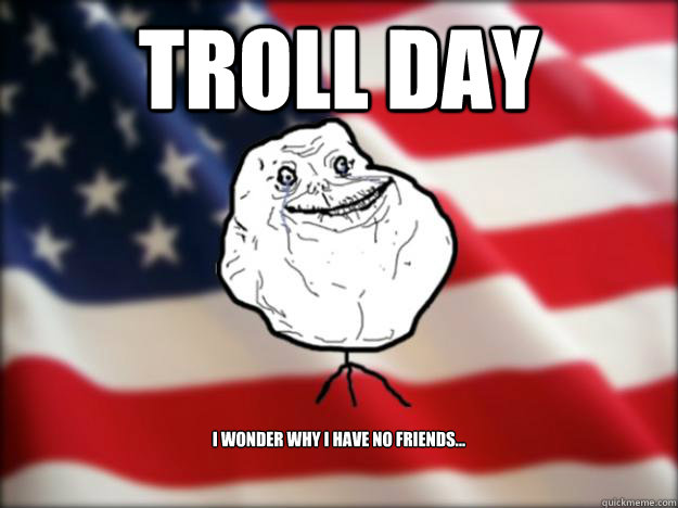 TROLL DAY I wonder why i have no friends...  Forever Alone Independence Day