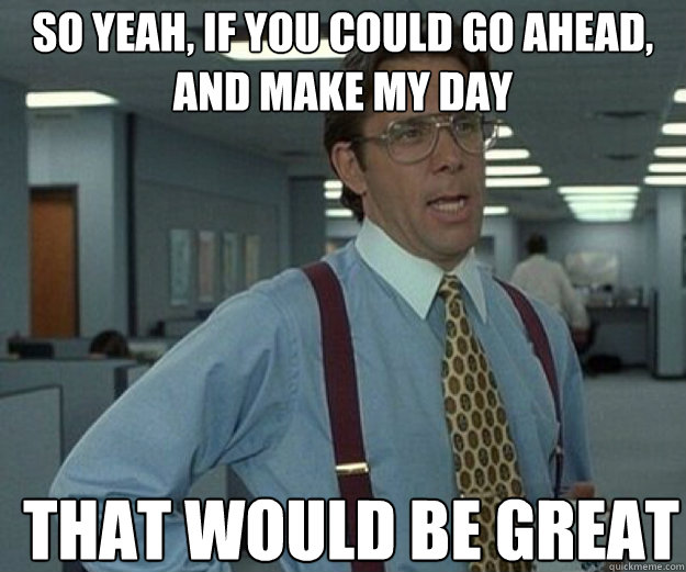So yeah, if you could go ahead, and make my day THAT WOULD BE GREAT  that would be great