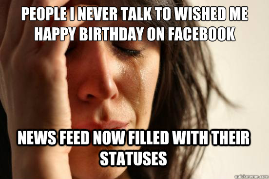 People I never talk to wished me happy birthday on facebook news feed now filled with their statuses  First World Problems