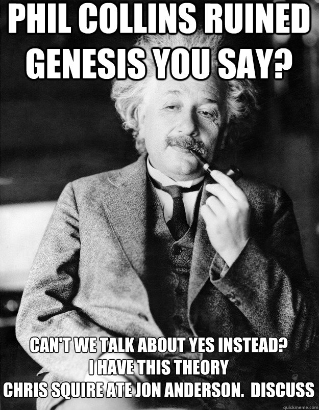 Phil collins ruined genesis you say? Can't we talk about yes instead?  
I have this theory
chris squire ate jon anderson.  discuss - Phil collins ruined genesis you say? Can't we talk about yes instead?  
I have this theory
chris squire ate jon anderson.  discuss  Einstein