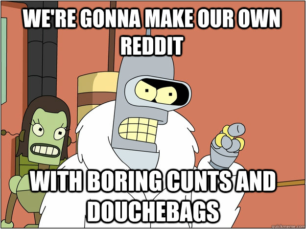 we're gonna make our own reddit with boring cunts and douchebags  