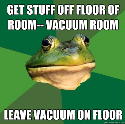 Get stuff off floor of room-- vacuum room leave vacuum on floor  Foul Bachelor Frog