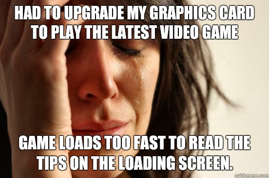 Had to upgrade my graphics card to play the latest video game Game loads too fast to read the tips on the loading screen.  First World Problems